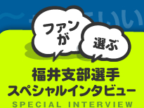 ファンが選ぶ/福井支部選手スペシャルインタビュー