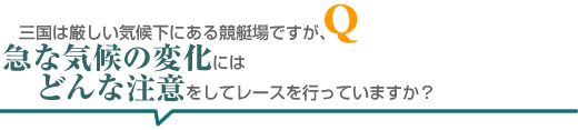 三国は厳しい気候下にある競艇場ですが、急な気候の変化にはどんな注意をしてレースを行っていますか?